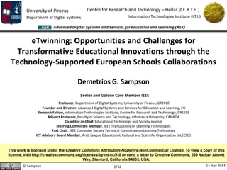 University of Piraeus 
Department of Digital Systems 
Centre for Research and Technology – Hellas (CE.R.T.H.) 
Information Technologies Institute (I.T.I.) 
D. Sampson 14 Nov 2014 
Advanced Digital Systems and Services for Education and Learning (ASK) 
1/32 
eTwinning: Opportunities and Challenges for Transformative Educational Innovations through the Technology-Supported European Schools Collaborations 
Demetrios G. Sampson 
Senior and Golden Core Member IEEE 
Professor, Department of Digital Systems, University of Piraeus, GREECE 
Founder and Director, Advanced Digital Systems and Services for Education and Learning, EU 
Research Fellow, Information Technologies Institute, Centre for Research and Technology, GREECE 
Adjunct Professor, Faculty of Science and Technology, Athabasca University, CANADA 
Co-editor-in-Chief, Educational Technology and Society Journal 
Steering Committee Member, IEEE Transactions on Learning Technologies 
Past Chair, IEEE Computer Society Technical Committee on Learning Technology 
ICT Advisory Board Member, Arab League Educational, Cultural and Scientific Organization (ALECSO) 
This work is licensed under the Creative Commons Attribution-NoDerivs-NonCommercial License. To view a copy of this license, visit http://creativecommons.org/licenses/by-nd-nc/1.0 or send a letter to Creative Commons, 559 Nathan Abbott Way, Stanford, California 94305, USA.  