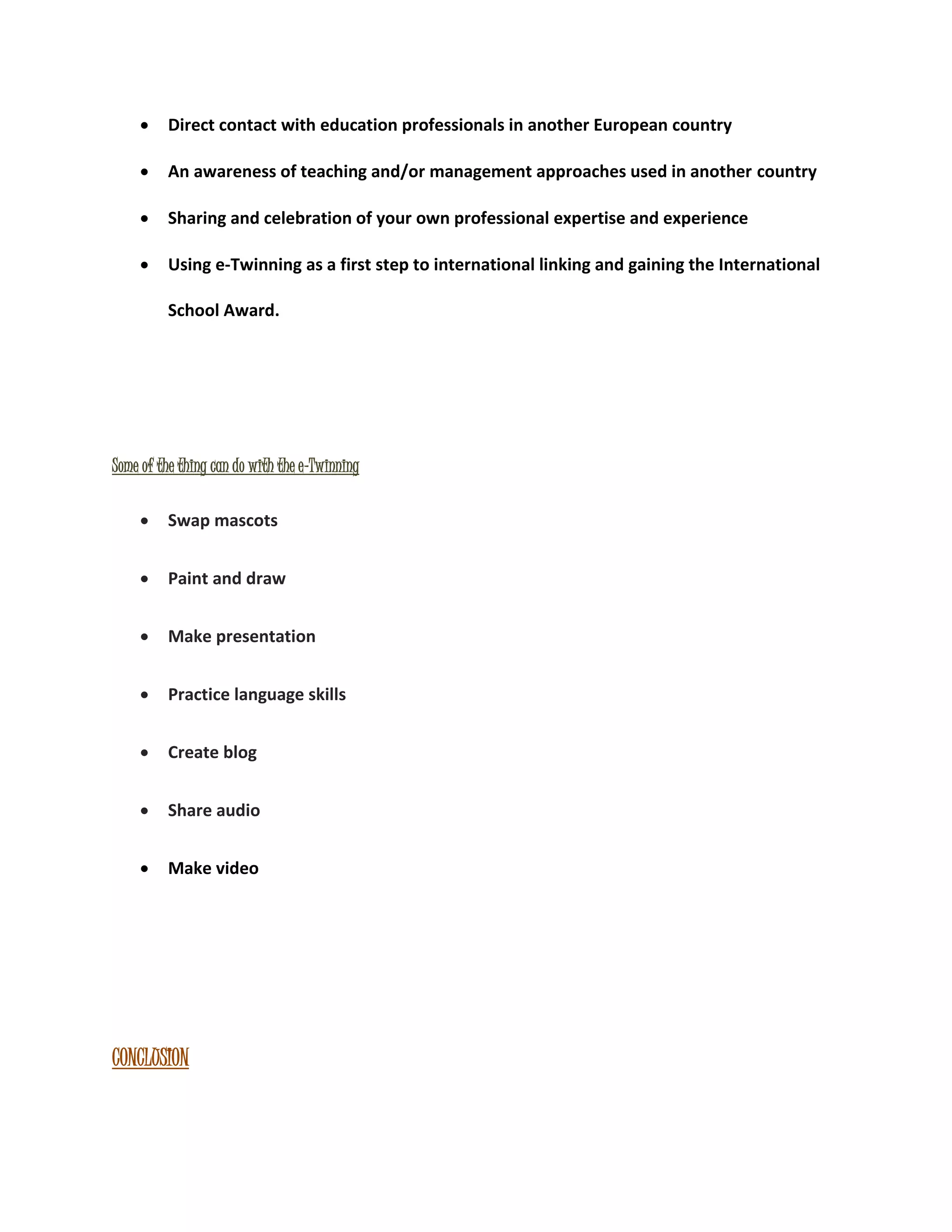  Direct contact with education professionals in another European country 
 An awareness of teaching and/or management approaches used in another country 
 Sharing and celebration of your own professional expertise and experience 
 Using e-Twinning as a first step to international linking and gaining the International 
School Award. 
Some of the thing can do with the e-Twinning 
 Swap mascots 
 Paint and draw 
 Make presentation 
 Practice language skills 
 Create blog 
 Share audio 
 Make video 
CONCLUSION 
 