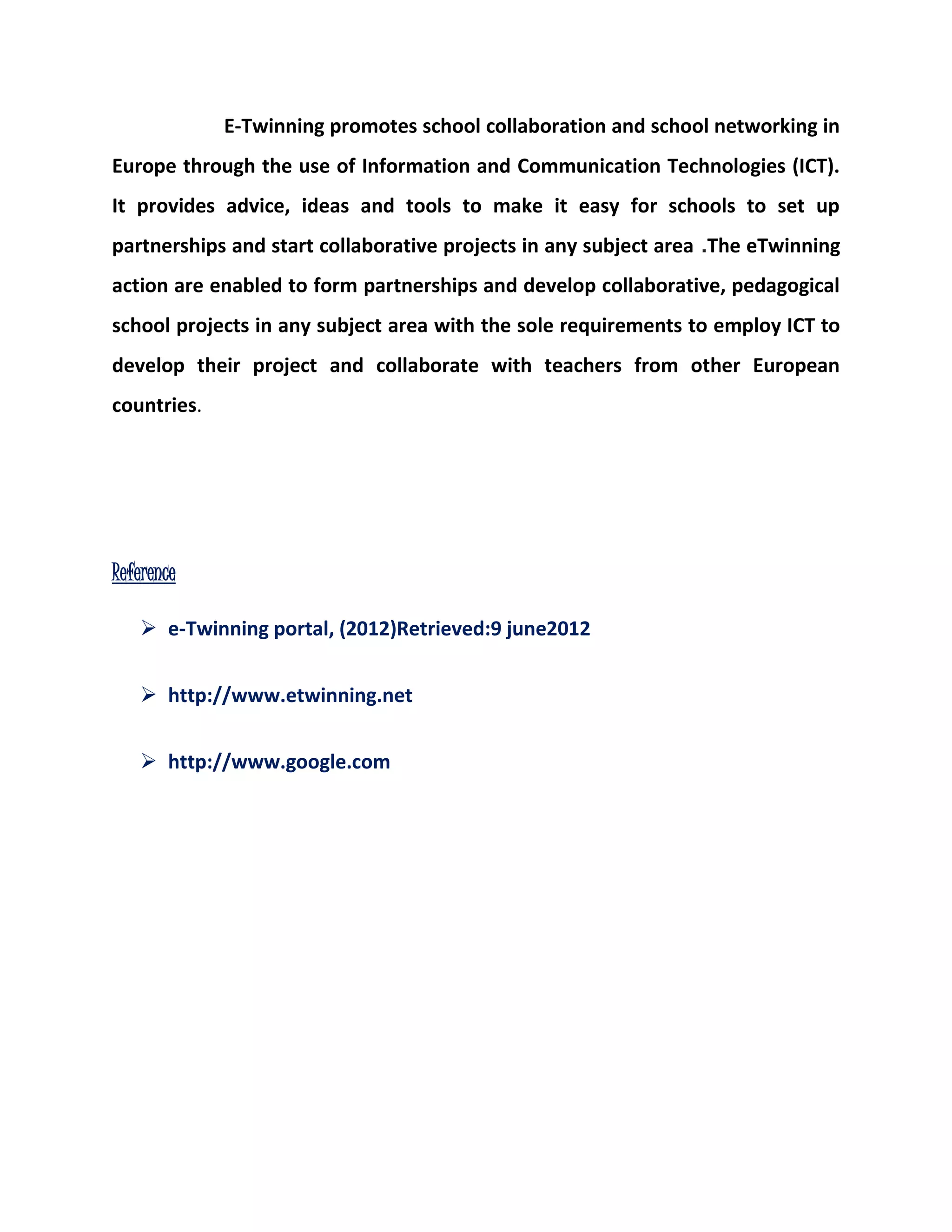 E-Twinning promotes school collaboration and school networking in 
Europe through the use of Information and Communication Technologies (ICT). 
It provides advice, ideas and tools to make it easy for schools to set up 
partnerships and start collaborative projects in any subject area .The eTwinning 
action are enabled to form partnerships and develop collaborative, pedagogical 
school projects in any subject area with the sole requirements to employ ICT to 
develop their project and collaborate with teachers from other European 
countries. 
Reference 
 e-Twinning portal, (2012)Retrieved:9 june2012 
 http://www.etwinning.net 
 http://www.google.com 
