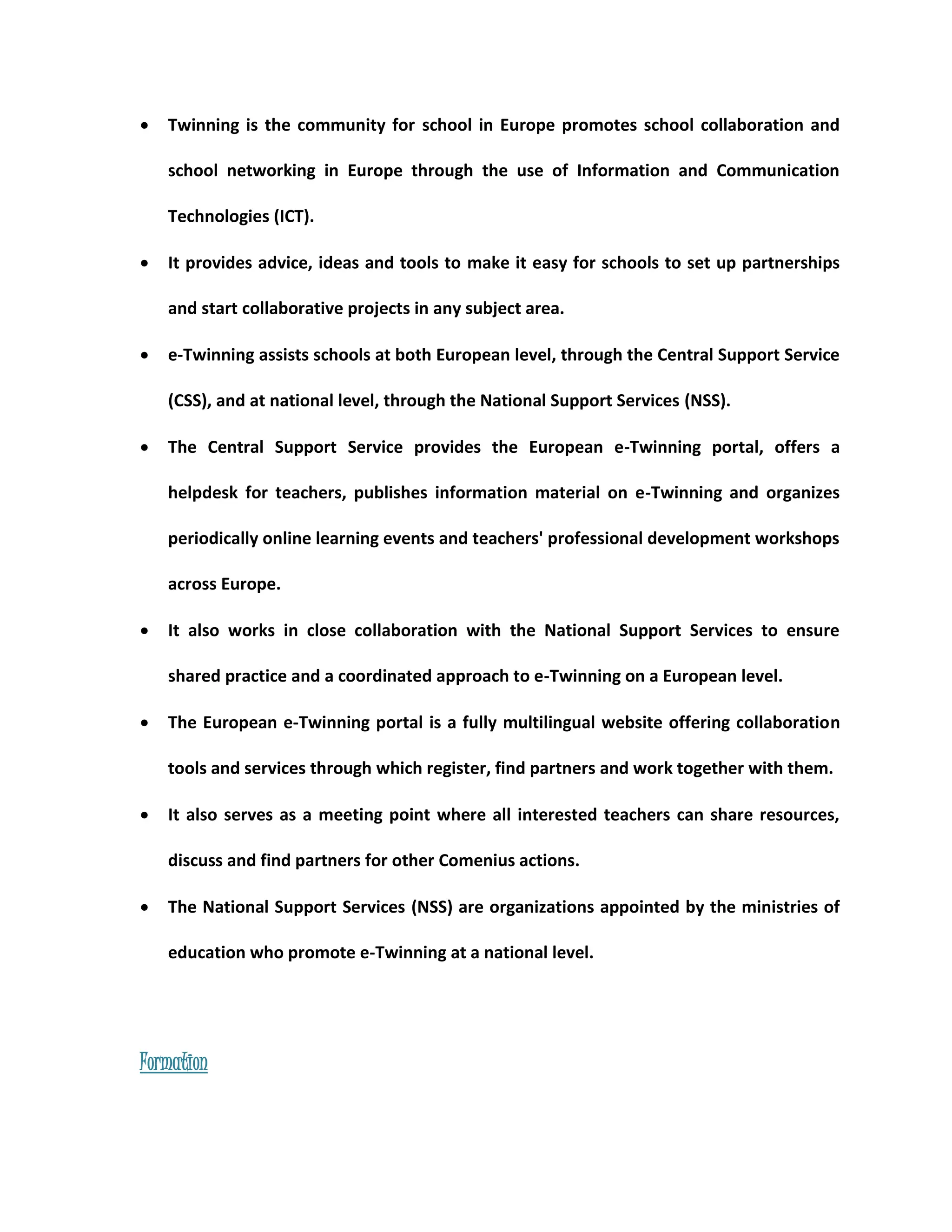  Twinning is the community for school in Europe promotes school collaboration and 
school networking in Europe through the use of Information and Communication 
Technologies (ICT). 
 It provides advice, ideas and tools to make it easy for schools to set up partnerships 
and start collaborative projects in any subject area. 
 e-Twinning assists schools at both European level, through the Central Support Service 
(CSS), and at national level, through the National Support Services (NSS). 
 The Central Support Service provides the European e-Twinning portal, offers a 
helpdesk for teachers, publishes information material on e-Twinning and organizes 
periodically online learning events and teachers' professional development workshops 
across Europe. 
 It also works in close collaboration with the National Support Services to ensure 
shared practice and a coordinated approach to e-Twinning on a European level. 
 The European e-Twinning portal is a fully multilingual website offering collaboration 
tools and services through which register, find partners and work together with them. 
 It also serves as a meeting point where all interested teachers can share resources, 
discuss and find partners for other Comenius actions. 
 The National Support Services (NSS) are organizations appointed by the ministries of 
education who promote e-Twinning at a national level. 
Formation 
 