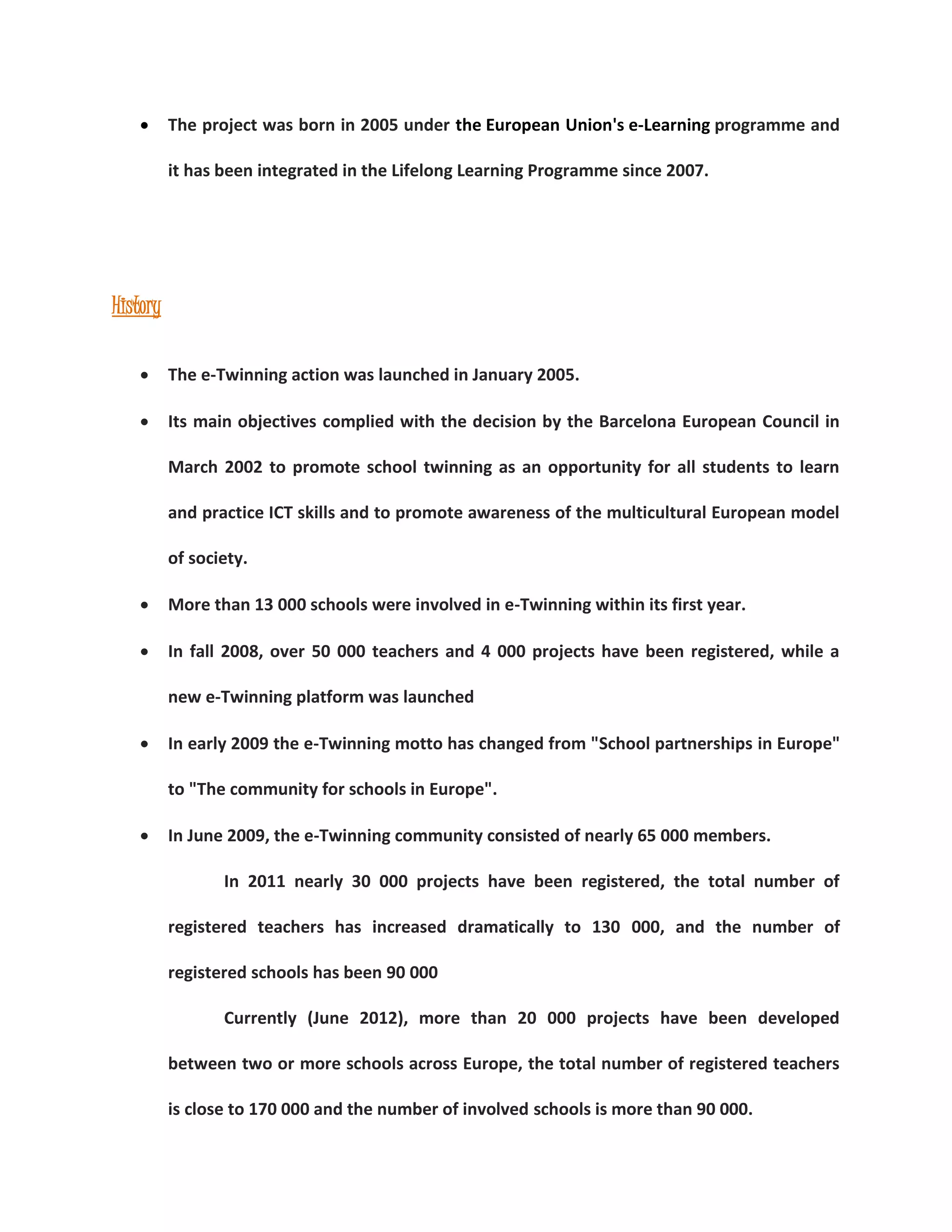  The project was born in 2005 under the European Union's e-Learning programme and 
it has been integrated in the Lifelong Learning Programme since 2007. 
History 
 The e-Twinning action was launched in January 2005. 
 Its main objectives complied with the decision by the Barcelona European Council in 
March 2002 to promote school twinning as an opportunity for all students to learn 
and practice ICT skills and to promote awareness of the multicultural European model 
of society. 
 More than 13 000 schools were involved in e-Twinning within its first year. 
 In fall 2008, over 50 000 teachers and 4 000 projects have been registered, while a 
new e-Twinning platform was launched 
 In early 2009 the e-Twinning motto has changed from "School partnerships in Europe" 
to "The community for schools in Europe". 
 In June 2009, the e-Twinning community consisted of nearly 65 000 members. 
In 2011 nearly 30 000 projects have been registered, the total number of 
registered teachers has increased dramatically to 130 000, and the number of 
registered schools has been 90 000 
Currently (June 2012), more than 20 000 projects have been developed 
between two or more schools across Europe, the total number of registered teachers 
is close to 170 000 and the number of involved schools is more than 90 000. 
 