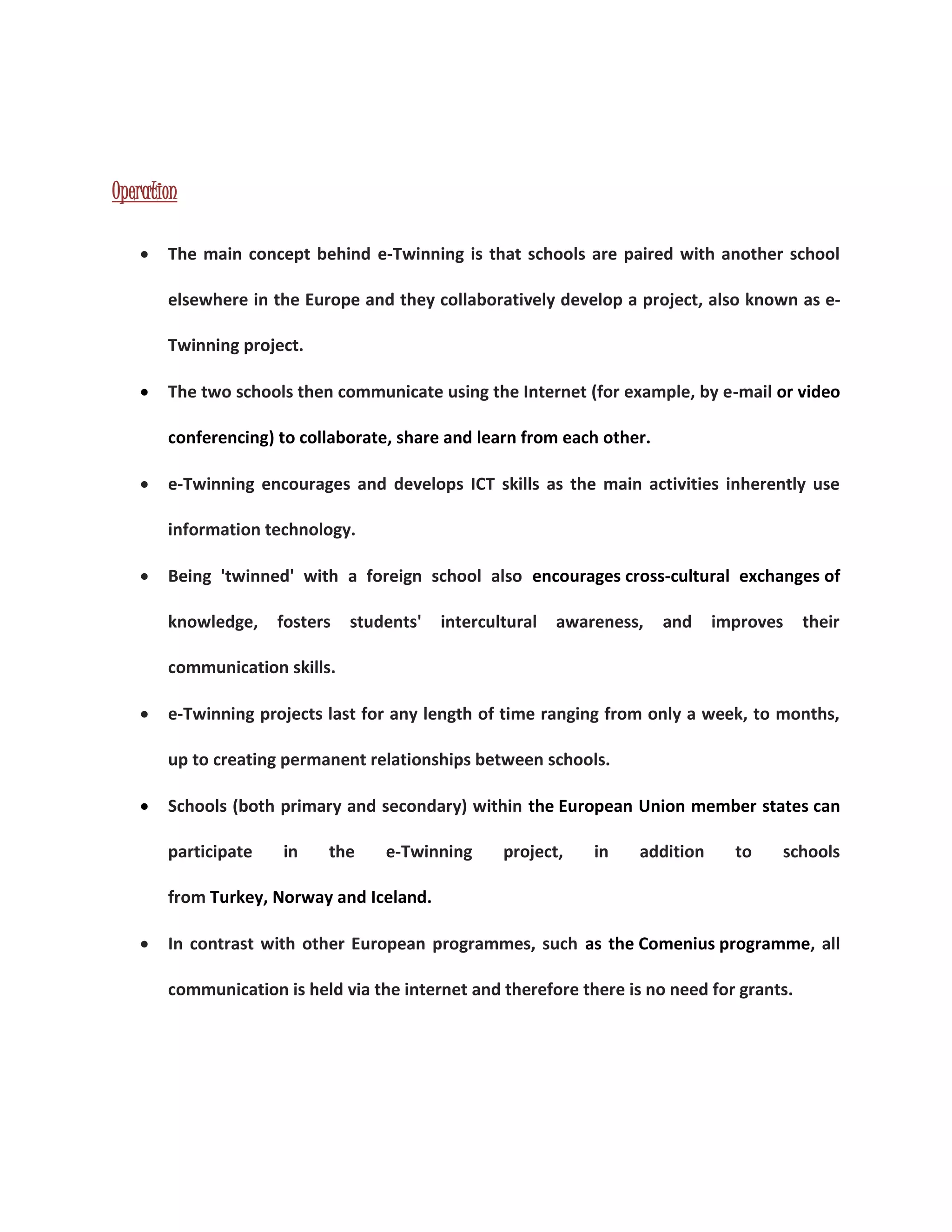 Operation 
 The main concept behind e-Twinning is that schools are paired with another school 
elsewhere in the Europe and they collaboratively develop a project, also known as e- 
Twinning project. 
 The two schools then communicate using the Internet (for example, by e-mail or video 
conferencing) to collaborate, share and learn from each other. 
 e-Twinning encourages and develops ICT skills as the main activities inherently use 
information technology. 
 Being 'twinned' with a foreign school also encourages cross-cultural exchanges of 
knowledge, fosters students' intercultural awareness, and improves their 
communication skills. 
 e-Twinning projects last for any length of time ranging from only a week, to months, 
up to creating permanent relationships between schools. 
 Schools (both primary and secondary) within the European Union member states can 
participate in the e-Twinning project, in addition to schools 
from Turkey, Norway and Iceland. 
 In contrast with other European programmes, such as the Comenius programme, all 
communication is held via the internet and therefore there is no need for grants. 
 