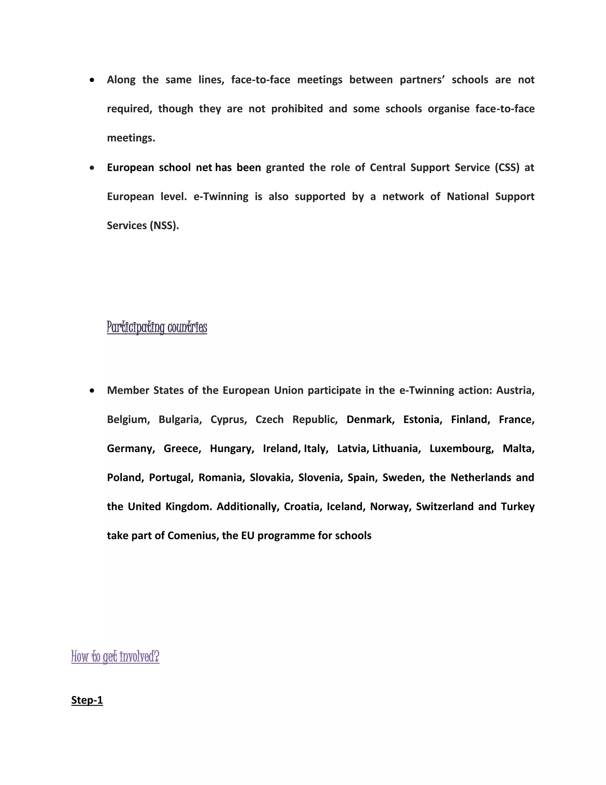  Along the same lines, face-to-face meetings between partners’ schools are not 
required, though they are not prohibited and some schools organise face-to-face 
meetings. 
 European school net has been granted the role of Central Support Service (CSS) at 
European level. e-Twinning is also supported by a network of National Support 
Services (NSS). 
Participating countries 
 Member States of the European Union participate in the e-Twinning action: Austria, 
Belgium, Bulgaria, Cyprus, Czech Republic, Denmark, Estonia, Finland, France, 
Germany, Greece, Hungary, Ireland, Italy, Latvia, Lithuania, Luxembourg, Malta, 
Poland, Portugal, Romania, Slovakia, Slovenia, Spain, Sweden, the Netherlands and 
the United Kingdom. Additionally, Croatia, Iceland, Norway, Switzerland and Turkey 
take part of Comenius, the EU programme for schools 
How to get involved? 
Step-1 
 
