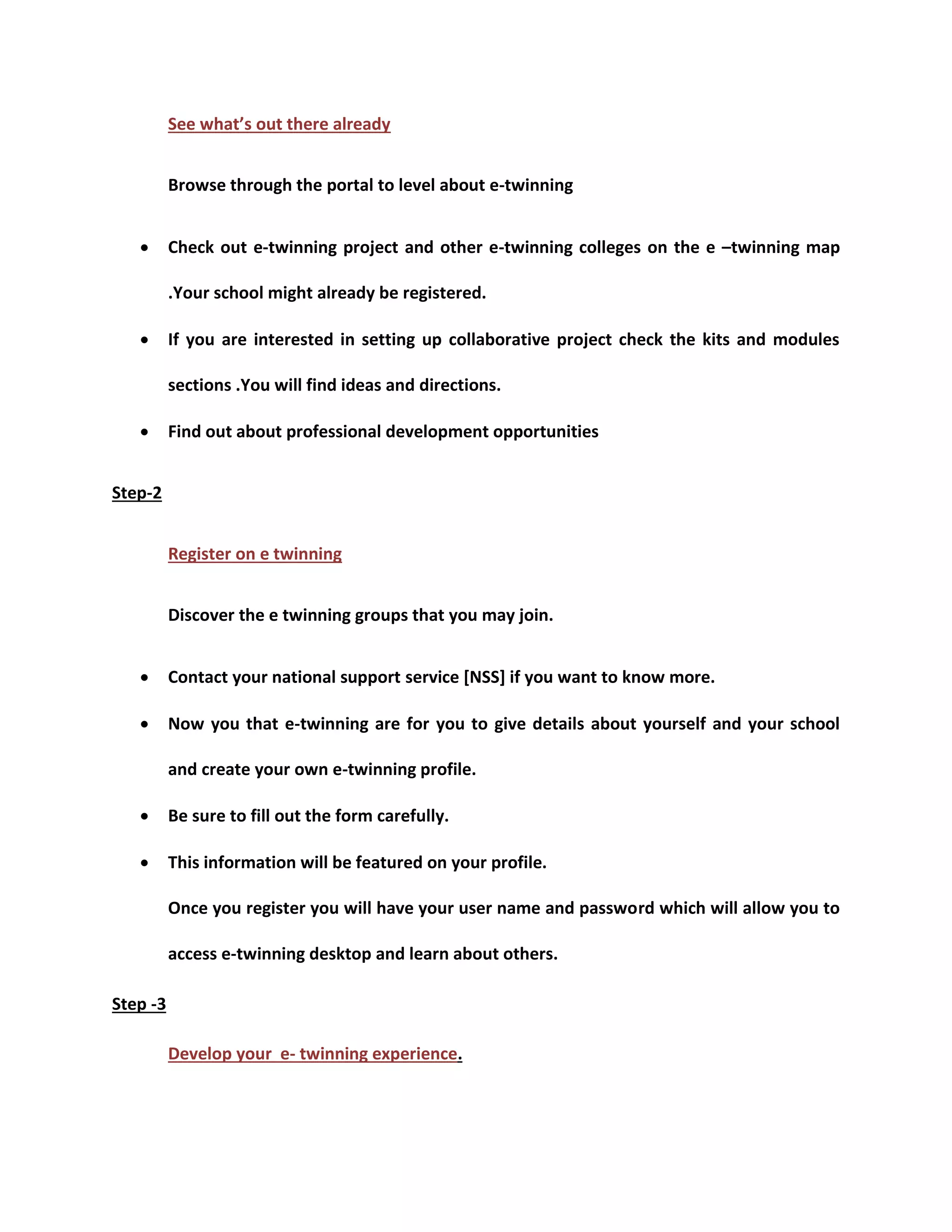 See what’s out there already 
Browse through the portal to level about e-twinning 
 Check out e-twinning project and other e-twinning colleges on the e –twinning map 
.Your school might already be registered. 
 If you are interested in setting up collaborative project check the kits and modules 
sections .You will find ideas and directions. 
 Find out about professional development opportunities 
Step-2 
Register on e twinning 
Discover the e twinning groups that you may join. 
 Contact your national support service [NSS] if you want to know more. 
 Now you that e-twinning are for you to give details about yourself and your school 
and create your own e-twinning profile. 
 Be sure to fill out the form carefully. 
 This information will be featured on your profile. 
Once you register you will have your user name and password which will allow you to 
access e-twinning desktop and learn about others. 
Step -3 
Develop your e- twinning experience. 
 