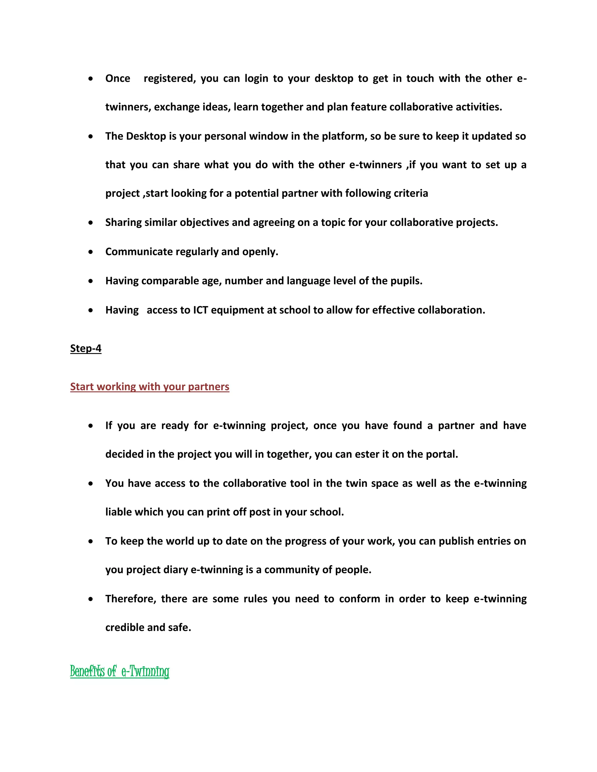  Once registered, you can login to your desktop to get in touch with the other e-twinners, 
exchange ideas, learn together and plan feature collaborative activities. 
 The Desktop is your personal window in the platform, so be sure to keep it updated so 
that you can share what you do with the other e-twinners ,if you want to set up a 
project ,start looking for a potential partner with following criteria 
 Sharing similar objectives and agreeing on a topic for your collaborative projects. 
 Communicate regularly and openly. 
 Having comparable age, number and language level of the pupils. 
 Having access to ICT equipment at school to allow for effective collaboration. 
Step-4 
Start working with your partners 
 If you are ready for e-twinning project, once you have found a partner and have 
decided in the project you will in together, you can ester it on the portal. 
 You have access to the collaborative tool in the twin space as well as the e-twinning 
liable which you can print off post in your school. 
 To keep the world up to date on the progress of your work, you can publish entries on 
you project diary e-twinning is a community of people. 
 Therefore, there are some rules you need to conform in order to keep e-twinning 
credible and safe. 
Benefits of e-Twinning 
 