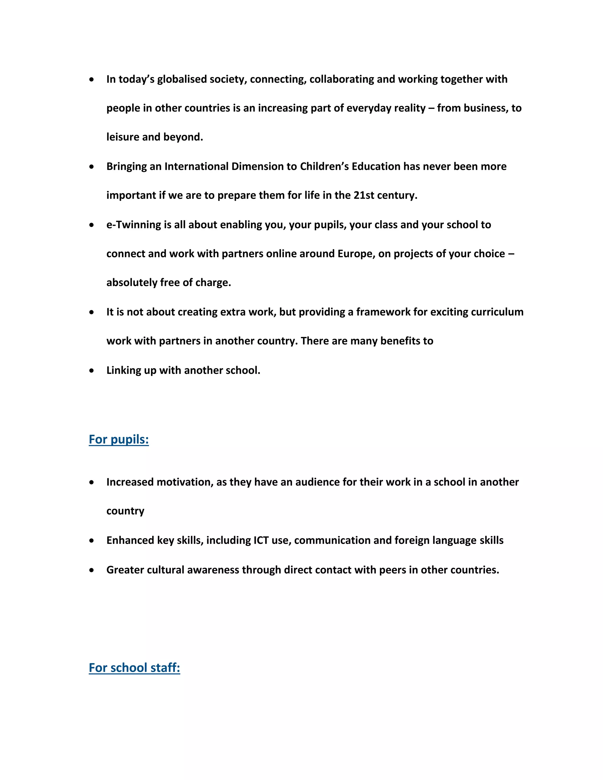  In today’s globalised society, connecting, collaborating and working together with 
people in other countries is an increasing part of everyday reality – from business, to 
leisure and beyond. 
 Bringing an International Dimension to Children’s Education has never been more 
important if we are to prepare them for life in the 21st century. 
 e-Twinning is all about enabling you, your pupils, your class and your school to 
connect and work with partners online around Europe, on projects of your choice – 
absolutely free of charge. 
 It is not about creating extra work, but providing a framework for exciting curriculum 
work with partners in another country. There are many benefits to 
 Linking up with another school. 
For pupils: 
 Increased motivation, as they have an audience for their work in a school in another 
country 
 Enhanced key skills, including ICT use, communication and foreign language skills 
 Greater cultural awareness through direct contact with peers in other countries. 
For school staff: 
 