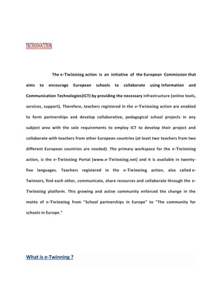 INTRODUCTION 
The e-Twinning action is an initiative of the European Commission that 
aims to encourage European schools to collaborate using Information and 
Communication Technologies(ICT) by providing the necessary infrastructure (online tools, 
services, support). Therefore, teachers registered in the e-Twinning action are enabled 
to form partnerships and develop collaborative, pedagogical school projects in any 
subject area with the sole requirements to employ ICT to develop their project and 
collaborate with teachers from other European countries (at least two teachers from two 
different European countries are needed). The primary workspace for the e-Twinning 
action, is the e-Twinning Portal (www.e-Twinning.net) and it is available in twenty-five 
languages. Teachers registered in the e-Twinning action, also called e- 
Twinners, find each other, communicate, share resources and collaborate through the e- 
Twinning platform. This growing and active community enforced the change in the 
motto of e-Twinning from "School partnerships in Europe" to "The community for 
schools in Europe." 
What is e-Twinning ? 
 