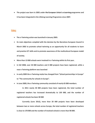  The project was born in 2005 under the European Union's e-Learning programme and 
it has been integrated in the Lifelong Learning Programme since 2007. 
History 
 The e-Twinning action was launched in January 2005. 
 Its main objectives complied with the decision by the Barcelona European Council in 
March 2002 to promote school twinning as an opportunity for all students to learn 
and practice ICT skills and to promote awareness of the multicultural European model 
of society. 
 More than 13 000 schools were involved in e-Twinning within its first year. 
 In fall 2008, over 50 000 teachers and 4 000 projects have been registered, while a 
new e-Twinning platform was launched 
 In early 2009 the e-Twinning motto has changed from "School partnerships in Europe" 
to "The community for schools in Europe". 
 In June 2009, the e-Twinning community consisted of nearly 65 000 members. 
In 2011 nearly 30 000 projects have been registered, the total number of 
registered teachers has increased dramatically to 130 000, and the number of 
registered schools has been 90 000 
Currently (June 2012), more than 20 000 projects have been developed 
between two or more schools across Europe, the total number of registered teachers 
is close to 170 000 and the number of involved schools is more than 90 000. 
 