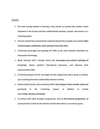 Operation 
 The main concept behind e-Twinning is that schools are paired with another school 
elsewhere in the Europe and they collaboratively develop a project, also known as e- 
Twinning project. 
 The two schools then communicate using the Internet (for example, by e-mail or video 
conferencing) to collaborate, share and learn from each other. 
 e-Twinning encourages and develops ICT skills as the main activities inherently use 
information technology. 
 Being 'twinned' with a foreign school also encourages cross-cultural exchanges of 
knowledge, fosters students' intercultural awareness, and improves their 
communication skills. 
 e-Twinning projects last for any length of time ranging from only a week, to months, 
up to creating permanent relationships between schools. 
 Schools (both primary and secondary) within the European Union member states can 
participate in the e-Twinning project, in addition to schools 
from Turkey, Norway and Iceland. 
 In contrast with other European programmes, such as the Comenius programme, all 
communication is held via the internet and therefore there is no need for grants. 
 
