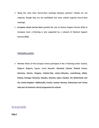  Along the same lines, face-to-face meetings between partners’ schools are not 
required, though they are not prohibited and some schools organise face-to-face 
meetings. 
 European school net has been granted the role of Central Support Service (CSS) at 
European level. e-Twinning is also supported by a network of National Support 
Services (NSS). 
Participating countries 
 Member States of the European Union participate in the e-Twinning action: Austria, 
Belgium, Bulgaria, Cyprus, Czech Republic, Denmark, Estonia, Finland, France, 
Germany, Greece, Hungary, Ireland, Italy, Latvia, Lithuania, Luxembourg, Malta, 
Poland, Portugal, Romania, Slovakia, Slovenia, Spain, Sweden, the Netherlands and 
the United Kingdom. Additionally, Croatia, Iceland, Norway, Switzerland and Turkey 
take part of Comenius, the EU programme for schools 
How to get involved? 
Step-1 
 