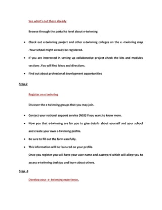 See what’s out there already 
Browse through the portal to level about e-twinning 
 Check out e-twinning project and other e-twinning colleges on the e –twinning map 
.Your school might already be registered. 
 If you are interested in setting up collaborative project check the kits and modules 
sections .You will find ideas and directions. 
 Find out about professional development opportunities 
Step-2 
Register on e twinning 
Discover the e twinning groups that you may join. 
 Contact your national support service [NSS] if you want to know more. 
 Now you that e-twinning are for you to give details about yourself and your school 
and create your own e-twinning profile. 
 Be sure to fill out the form carefully. 
 This information will be featured on your profile. 
Once you register you will have your user name and password which will allow you to 
access e-twinning desktop and learn about others. 
Step -3 
Develop your e- twinning experience. 
 