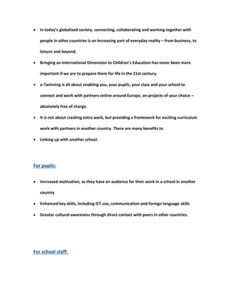  In today’s globalised society, connecting, collaborating and working together with 
people in other countries is an increasing part of everyday reality – from business, to 
leisure and beyond. 
 Bringing an International Dimension to Children’s Education has never been more 
important if we are to prepare them for life in the 21st century. 
 e-Twinning is all about enabling you, your pupils, your class and your school to 
connect and work with partners online around Europe, on projects of your choice – 
absolutely free of charge. 
 It is not about creating extra work, but providing a framework for exciting curriculum 
work with partners in another country. There are many benefits to 
 Linking up with another school. 
For pupils: 
 Increased motivation, as they have an audience for their work in a school in another 
country 
 Enhanced key skills, including ICT use, communication and foreign language skills 
 Greater cultural awareness through direct contact with peers in other countries. 
For school staff: 
 