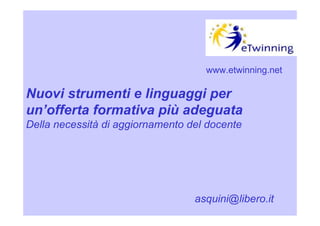 www.etwinning.net

Nuovi strumenti e linguaggi per
un’offerta formativa più adeguata
Della necessità di aggiornamento del docente




                                  asquini@libero.it
 