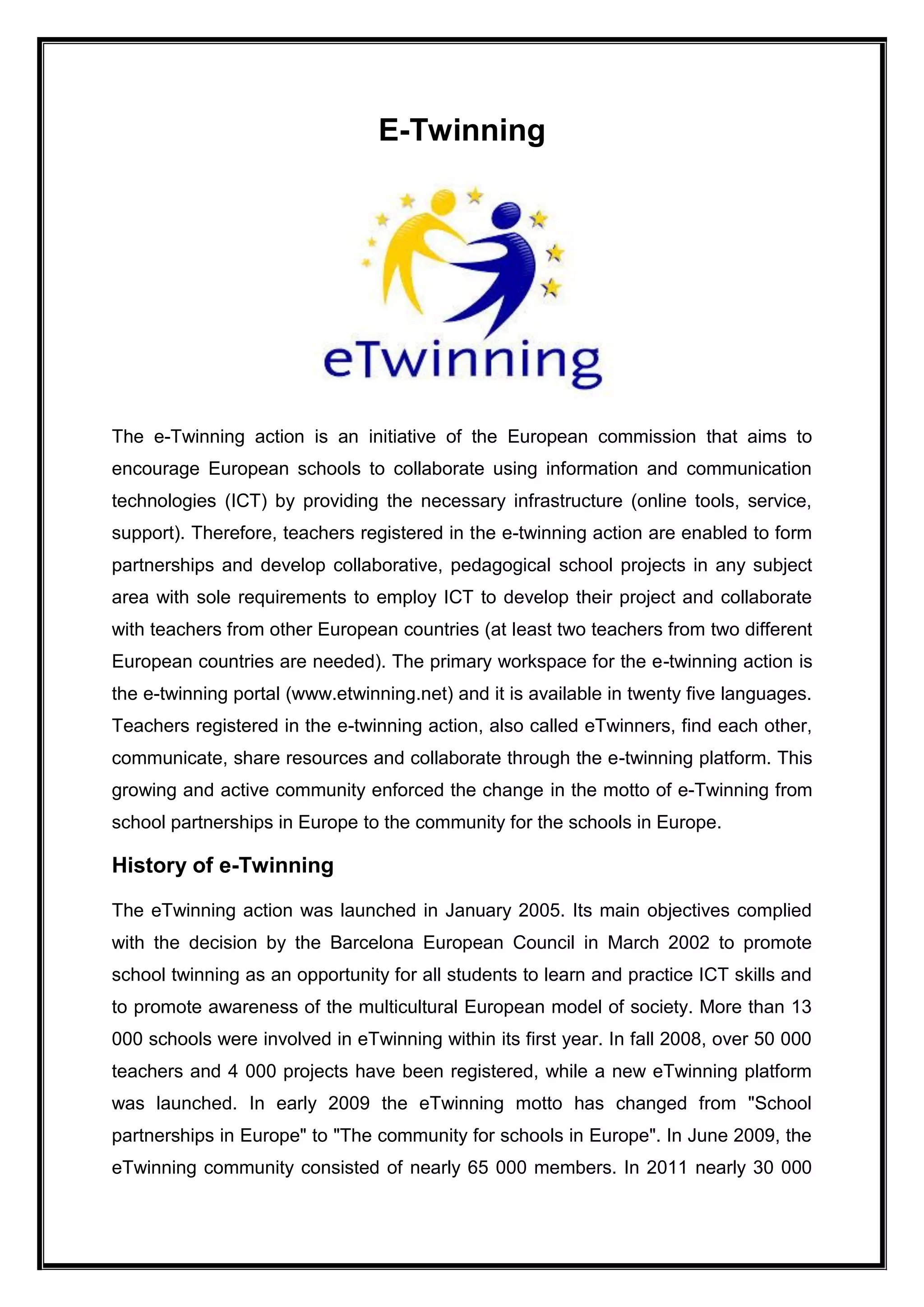 E-Twinning
The e-Twinning action is an initiative of the European commission that aims to
encourage European schools to collaborate using information and communication
technologies (ICT) by providing the necessary infrastructure (online tools, service,
support). Therefore, teachers registered in the e-twinning action are enabled to form
partnerships and develop collaborative, pedagogical school projects in any subject
area with sole requirements to employ ICT to develop their project and collaborate
with teachers from other European countries (at least two teachers from two different
European countries are needed). The primary workspace for the e-twinning action is
the e-twinning portal (www.etwinning.net) and it is available in twenty five languages.
Teachers registered in the e-twinning action, also called eTwinners, find each other,
communicate, share resources and collaborate through the e-twinning platform. This
growing and active community enforced the change in the motto of e-Twinning from
school partnerships in Europe to the community for the schools in Europe.
History of e-Twinning
The eTwinning action was launched in January 2005. Its main objectives complied
with the decision by the Barcelona European Council in March 2002 to promote
school twinning as an opportunity for all students to learn and practice ICT skills and
to promote awareness of the multicultural European model of society. More than 13
000 schools were involved in eTwinning within its first year. In fall 2008, over 50 000
teachers and 4 000 projects have been registered, while a new eTwinning platform
was launched. In early 2009 the eTwinning motto has changed from "School
partnerships in Europe" to "The community for schools in Europe". In June 2009, the
eTwinning community consisted of nearly 65 000 members. In 2011 nearly 30 000
 