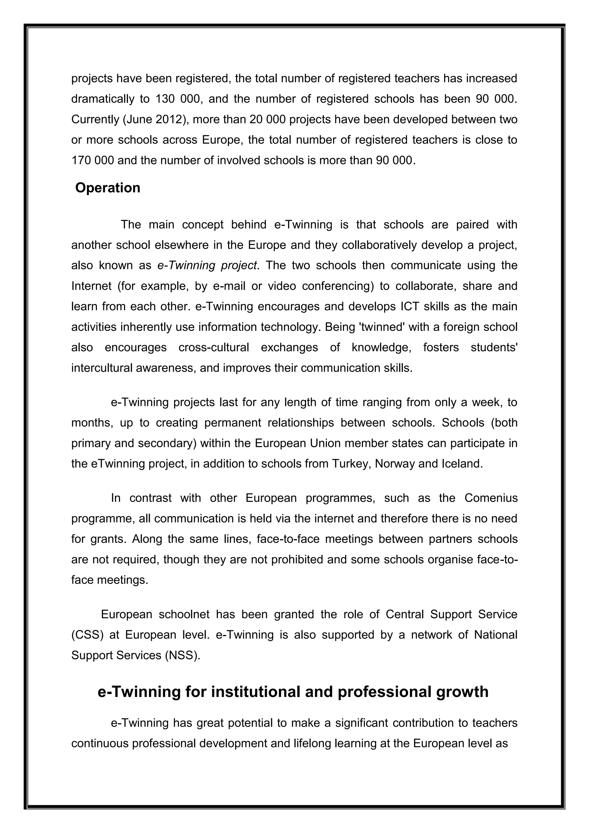 projects have been registered, the total number of registered teachers has increased
dramatically to 130 000, and the number of registered schools has been 90 000.
Currently (June 2012), more than 20 000 projects have been developed between two
or more schools across Europe, the total number of registered teachers is close to
170 000 and the number of involved schools is more than 90 000.
Operation
The main concept behind e-Twinning is that schools are paired with
another school elsewhere in the Europe and they collaboratively develop a project,
also known as e-Twinning project. The two schools then communicate using the
Internet (for example, by e-mail or video conferencing) to collaborate, share and
learn from each other. e-Twinning encourages and develops ICT skills as the main
activities inherently use information technology. Being 'twinned' with a foreign school
also encourages cross-cultural exchanges of knowledge, fosters students'
intercultural awareness, and improves their communication skills.
e-Twinning projects last for any length of time ranging from only a week, to
months, up to creating permanent relationships between schools. Schools (both
primary and secondary) within the European Union member states can participate in
the eTwinning project, in addition to schools from Turkey, Norway and Iceland.
In contrast with other European programmes, such as the Comenius
programme, all communication is held via the internet and therefore there is no need
for grants. Along the same lines, face-to-face meetings between partners schools
are not required, though they are not prohibited and some schools organise face-to-
face meetings.
European schoolnet has been granted the role of Central Support Service
(CSS) at European level. e-Twinning is also supported by a network of National
Support Services (NSS).
e-Twinning for institutional and professional growth
e-Twinning has great potential to make a significant contribution to teachers
continuous professional development and lifelong learning at the European level as
 