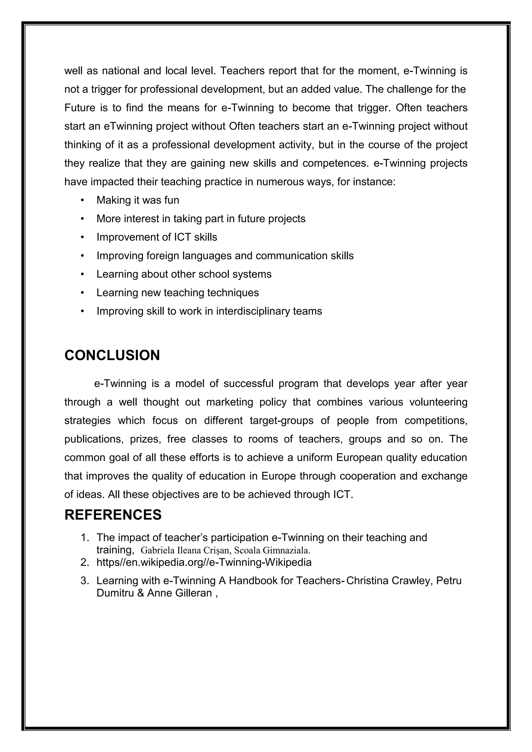well as national and local level. Teachers report that for the moment, e-Twinning is
not a trigger for professional development, but an added value. The challenge for the
Future is to find the means for e-Twinning to become that trigger. Often teachers
start an eTwinning project without Often teachers start an e-Twinning project without
thinking of it as a professional development activity, but in the course of the project
they realize that they are gaining new skills and competences. e-Twinning projects
have impacted their teaching practice in numerous ways, for instance:
• Making it was fun
• More interest in taking part in future projects
• Improvement of ICT skills
• Improving foreign languages and communication skills
• Learning about other school systems
• Learning new teaching techniques
• Improving skill to work in interdisciplinary teams
CONCLUSION
e-Twinning is a model of successful program that develops year after year
through a well thought out marketing policy that combines various volunteering
strategies which focus on different target-groups of people from competitions,
publications, prizes, free classes to rooms of teachers, groups and so on. The
common goal of all these efforts is to achieve a uniform European quality education
that improves the quality of education in Europe through cooperation and exchange
of ideas. All these objectives are to be achieved through ICT.
REFERENCES
1. The impact of teacher’s participation e-Twinning on their teaching and
training, Gabriela Ileana Crişan, Scoala Gimnaziala.
2. https//en.wikipedia.org//e-Twinning-Wikipedia
3. Learning with e-Twinning A Handbook for Teachers- Christina Crawley, Petru
Dumitru & Anne Gilleran ,
 