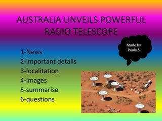 AUSTRALIA UNVEILS POWERFUL
     RADIO TELESCOPE
                      Made by
                      Paula.S
1-News
2-important details
3-localitation
4-images
5-summarise
6-questions
 