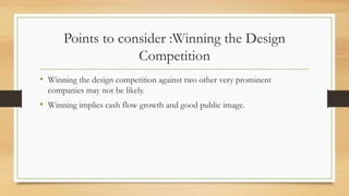 Points to consider :Winning the Design
Competition
• Winning the design competition against two other very prominent
companies may not be likely.
• Winning implies cash flow growth and good public image.
 