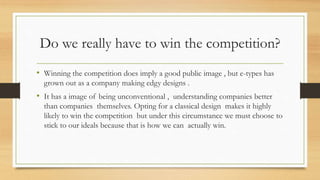 Do we really have to win the competition?
• Winning the competition does imply a good public image , but e-types has
grown out as a company making edgy designs .
• It has a image of being unconventional , understanding companies better
than companies themselves. Opting for a classical design makes it highly
likely to win the competition but under this circumstance we must choose to
stick to our ideals because that is how we can actually win.
 