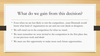 What do we gain from this decision?
• Even when we are less likely to win the competition , team Denmark would
know what kind of organisation we are and our core ideals as designers.
• We will stand out in the competition for what we stand .
• We must remember we were invited to the competition in the first place due
to our previous work and ideals
• We must use this opportunity to make more such future opportunities.
 
