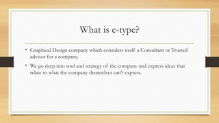 What is e-type?
• Graphical Design company which considers itself a Consultant or Trusted
advisor for a company.
• We go deep into soul and strategy of the company and express ideas that
relate to what the company themselves can't express.
 