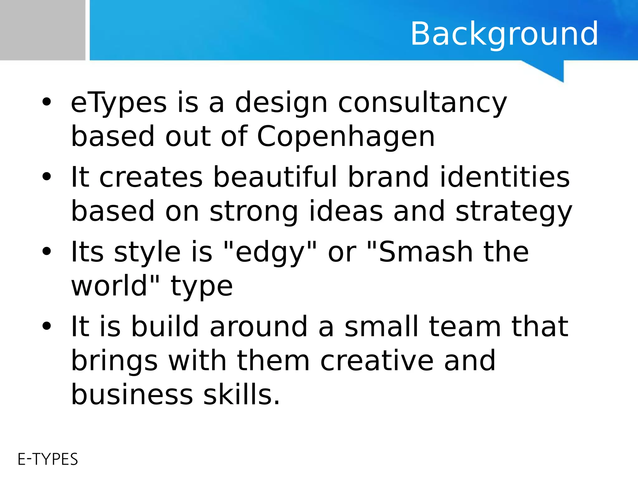 E-TYPES
Background
• eTypes is a design consultancy
based out of Copenhagen
• It creates beautiful brand identities
based on strong ideas and strategy
• Its style is "edgy" or "Smash the
world" type
• It is build around a small team that
brings with them creative and
business skills.
 