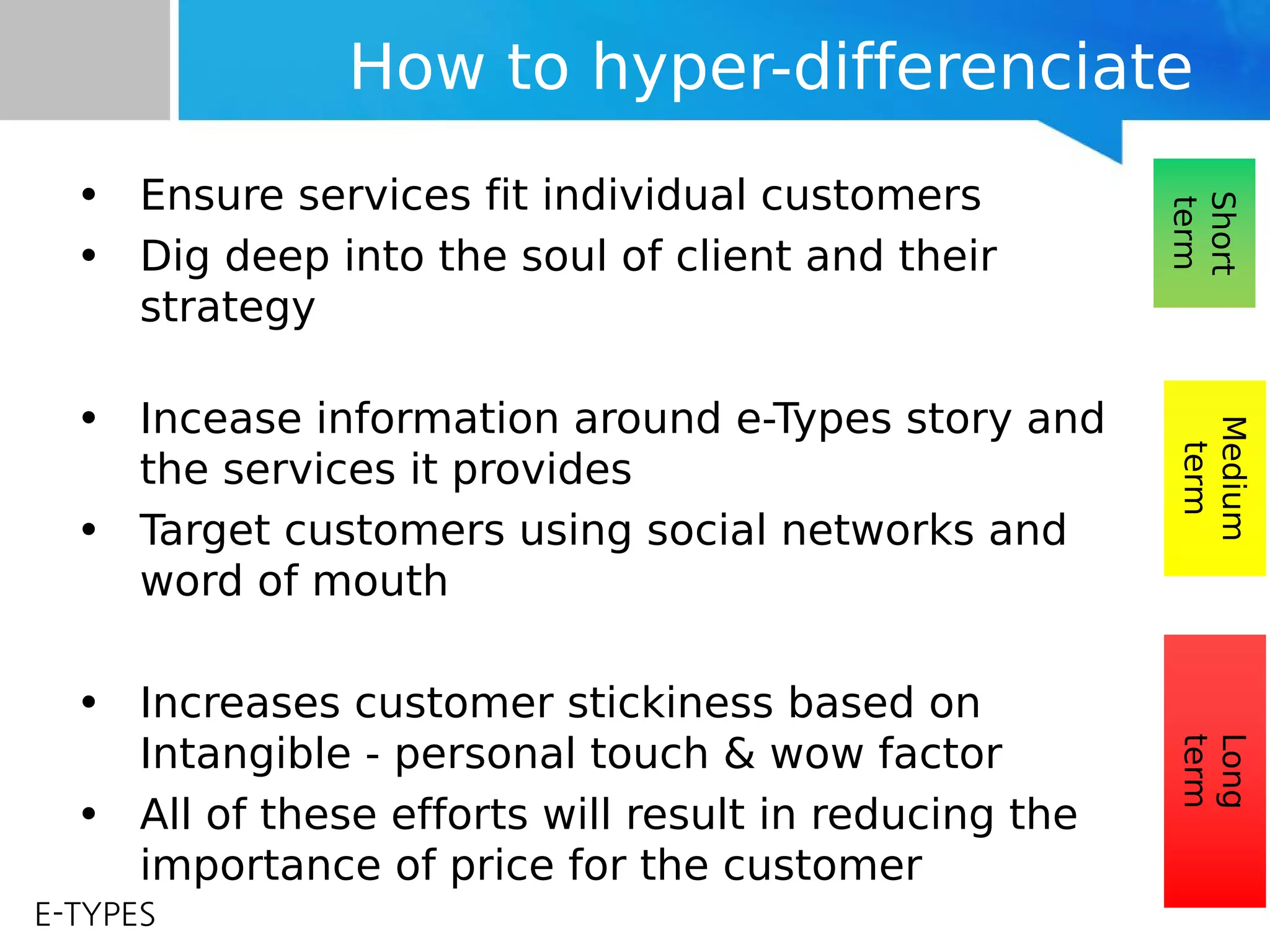 E-TYPES
How to hyper-differenciate
• Ensure services fit individual customers
• Dig deep into the soul of client and their
strategy
• Incease information around e-Types story and
the services it provides
• Target customers using social networks and
word of mouth
• Increases customer stickiness based on
Intangible - personal touch & wow factor
• All of these efforts will result in reducing the
importance of price for the customer
Short
term
Medium
term
Long
term
 