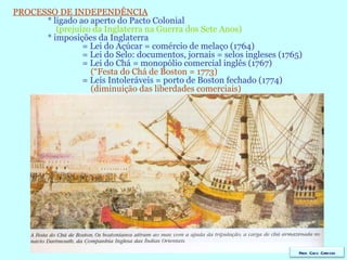 PROCESSO DE INDEPENDÊNCIA * ligado ao aperto do Pacto Colonial   (prejuízo da Inglaterra na Guerra dos Sete Anos) * imposições da Inglaterra = Lei do Açúcar = comércio de melaço (1764) = Lei do Selo: documentos, jornais = selos ingleses (1765) = Lei do Chá = monopólio comercial inglês (1767)   (“Festa do Chá de Boston = 1773) = Leis Intoleráveis = porto de Boston fechado (1774)   (diminuição das liberdades comerciais)   Prof. Caco Cardozo 