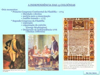 A INDEPENDÊNCIA DAS 13 COLOÔNIAS Dois momentos: * Primeiro Congresso Continental da Filadélfia – 1774 = liberdade e direitos = partiria para a emancipação  = conflito armado = 1775 * Segundo Congresso da Filadélfia = separação = organização do exército   (George Washington) = Declaração da Independência-1776   (Thomas Jefferson) Prof. Caco Cardozo 