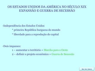 OS ESTADOS UNIDOS DA AMÉRICA NO SÉCULO XIX EXPANSÃO E GUERRA DE SECESSÃO -Independência dos Estados Unidos * primeira República burguesa do mundo * liberdade para a reprodução do capital Dois impasses: 1 – aumentar o território =  Marcha para o Oeste 2 – definir o projeto econômico =  Guerra de Secessão Prof. Caco Cardozo 