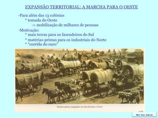 EXPANSÃO TERRITORIAL: A MARCHA PARA O OESTE Para além das 13 colônias * tomada do Oeste -> mobilização de milhares de pessoas Motivação: * mais terras para os fazendeiros do Sul * matérias-primas para os industriais do Norte  * “corrida do ouro” Prof. Caco Cardozo 