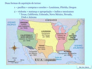 Duas formas de aquisição de terras: 1 – pacífica = compras e cessões = Louisiana, Flórida, Oregon 2 – violenta = matança e apropriação = índios e mexicanos    * Texas, Califórnia, Colorado, Novo México, Nevada,   Utah e Arizona Prof. Caco Cardozo 