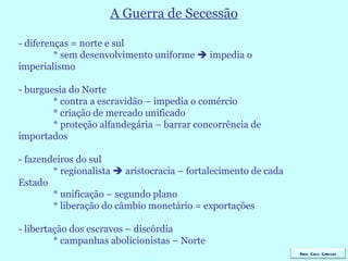 A Guerra de Secessão - diferenças = norte e sul * sem desenvolvimento uniforme    impedia o    imperialismo - burguesia do Norte * contra a escravidão – impedia o comércio * criação de mercado unificado * proteção alfandegária – barrar concorrência de    importados - fazendeiros do sul * regionalista    aristocracia – fortalecimento de cada    Estado  * unificação – segundo plano * liberação do câmbio monetário = exportações - libertação dos escravos – discórdia * campanhas abolicionistas – Norte Prof. Caco Cardozo 