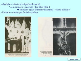- abolição – não trouxe igualdade social * sem amparo = racismo ( Ku Klux Klan )    impedia ações afirmativas negras – existe até hoje - Lincoln – morto por fanático sulista Prof. Caco Cardozo 
