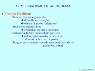 O IMPERIALISMO ESTADUNIDENSE  1) Destino Manifesto * homem branco anglo-saxão    difundir a civilização    educar os povos “inferiores” * impor aos conquistados    economia, cultura e ideologia * cumprir o destino manifestado por Deus    colonização, marcha para o oeste,  domínio sobre outros povos * burguesia = comércio = produtos e matérias-primas   (América Latina) Prof. Caco Cardozo 