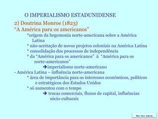 O IMPERIALISMO ESTADUNIDENSE 2) Doutrina Monroe (1823)  “ A América para os americanos” *origem da hegemonia norte-americana sobre a América Latina * não-aceitação de novos projetos coloniais na América Latina * consolidação dos processos de independência * da “América para os americanos”  à  “América para os norte-americanos”  imperialismo norte-americano - América Latina – influência norte-americana * área de importância para os interesses econômicos, políticos e estratégicos dos Estados Unidos * só aumentou com o tempo    trocas comerciais, fluxos de capital, influências sócio-culturais Prof. Caco Cardozo 