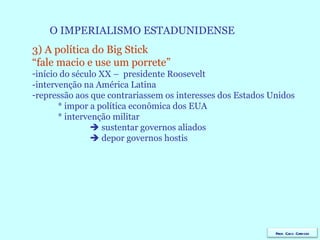 O IMPERIALISMO ESTADUNIDENSE 3) A política do Big Stick  “ fale macio e use um porrete”  início do século XX –  presidente Roosevelt  -intervenção na América Latina repressão aos que contrariassem os interesses dos Estados Unidos * impor a política econômica dos EUA * intervenção militar    sustentar governos aliados    depor governos hostis Prof. Caco Cardozo 