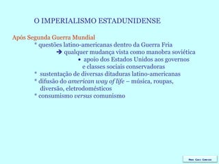 O IMPERIALISMO ESTADUNIDENSE Após Segunda Guerra Mundial * questões latino-americanas dentro da Guerra Fria    qualquer mudança vista como manobra soviética    apoio dos Estados Unidos aos governos    e classes sociais conservadoras *  sustentação de diversas ditaduras latino-americanas * difusão do  american way of life  – música, roupas,  diversão, eletrodomésticos  * consumismo  versus  comunismo  Prof. Caco Cardozo 
