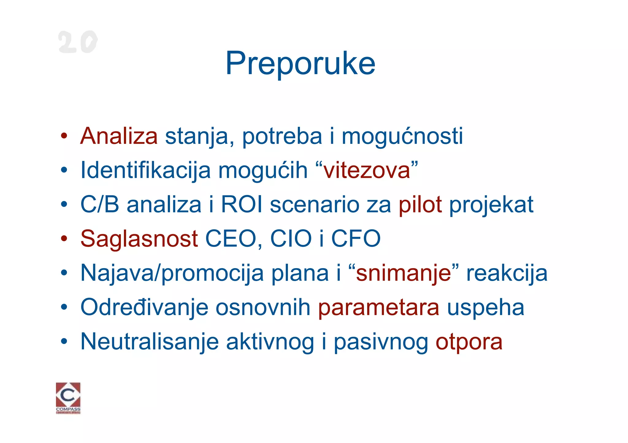 20
                 Preporuke

•   Analiza stanja, potreba i mogućnosti
•   Identifikacija mogućih “vitezova”
•   C/B analiza i ROI scenario za pilot projekat
•   Saglasnost CEO, CIO i CFO
•   Najava/promocija plana i “snimanje” reakcija
•   Određivanje osnovnih parametara uspeha
•   Neutralisanje aktivnog i pasivnog otpora
 
