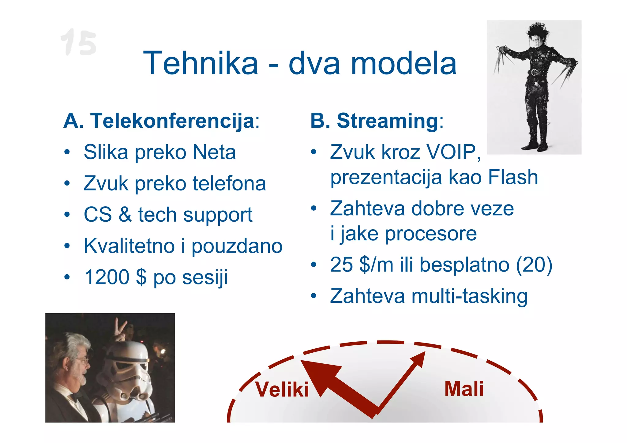 15
        Tehnika - dva modela
A. Telekonferencija:         B. Streaming:
• Slika preko Neta           • Zvuk kroz VOIP,
• Zvuk preko telefona          prezentacija kao Flash
• CS & tech support          • Zahteva dobre veze
                               i jake procesore
• Kvalitetno i pouzdano
                             • 25 $/m ili besplatno (20)
• 1200 $ po sesiji
                             • Zahteva multi-tasking



                    Veliki                 Mali
 
