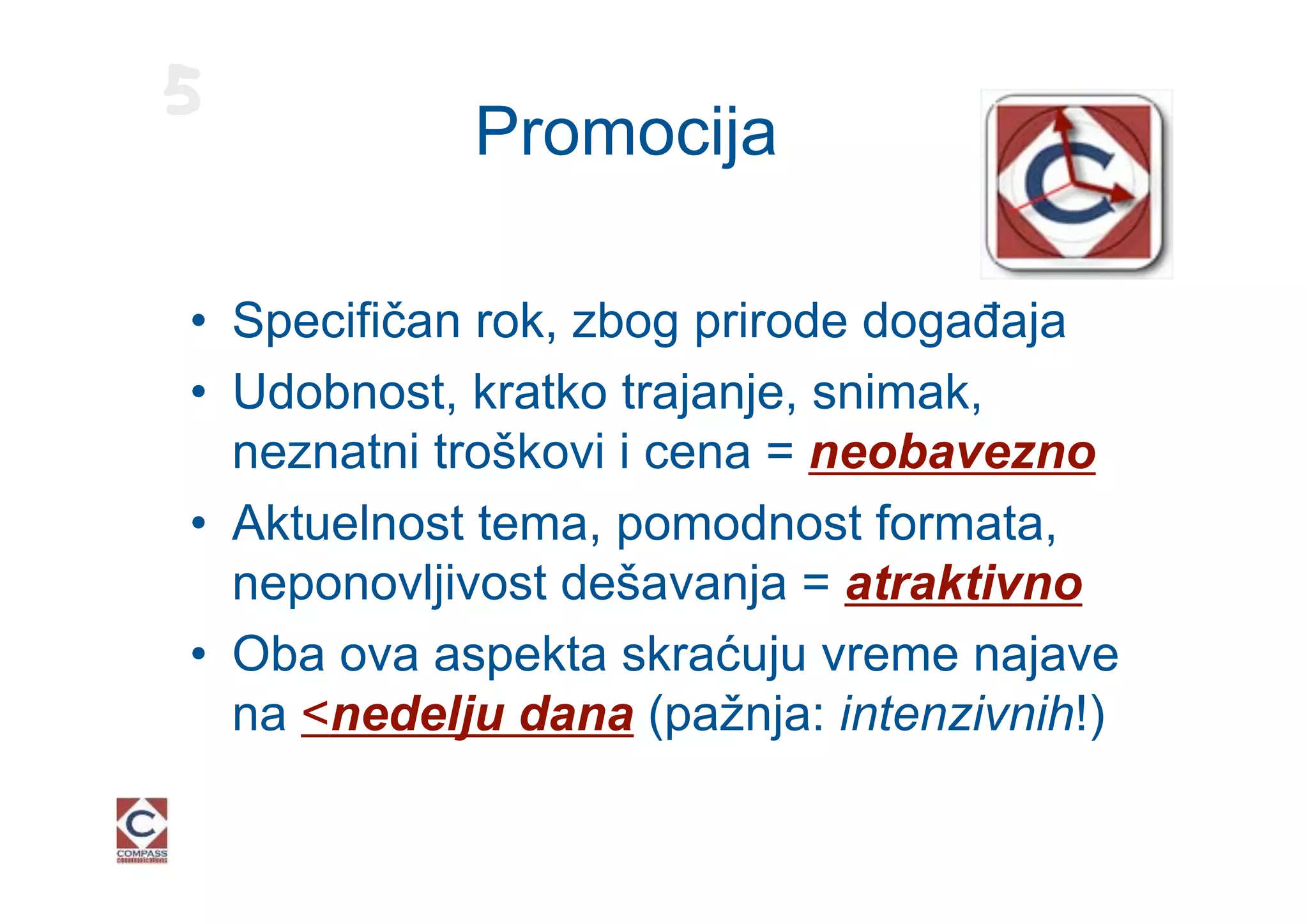 5
            Promocija

• Specifičan rok, zbog prirode događaja
• Udobnost, kratko trajanje, snimak,
  neznatni troškovi i cena = neobavezno
• Aktuelnost tema, pomodnost formata,
  neponovljivost dešavanja = atraktivno
• Oba ova aspekta skraćuju vreme najave
  na <nedelju dana (pažnja: intenzivnih!)
 