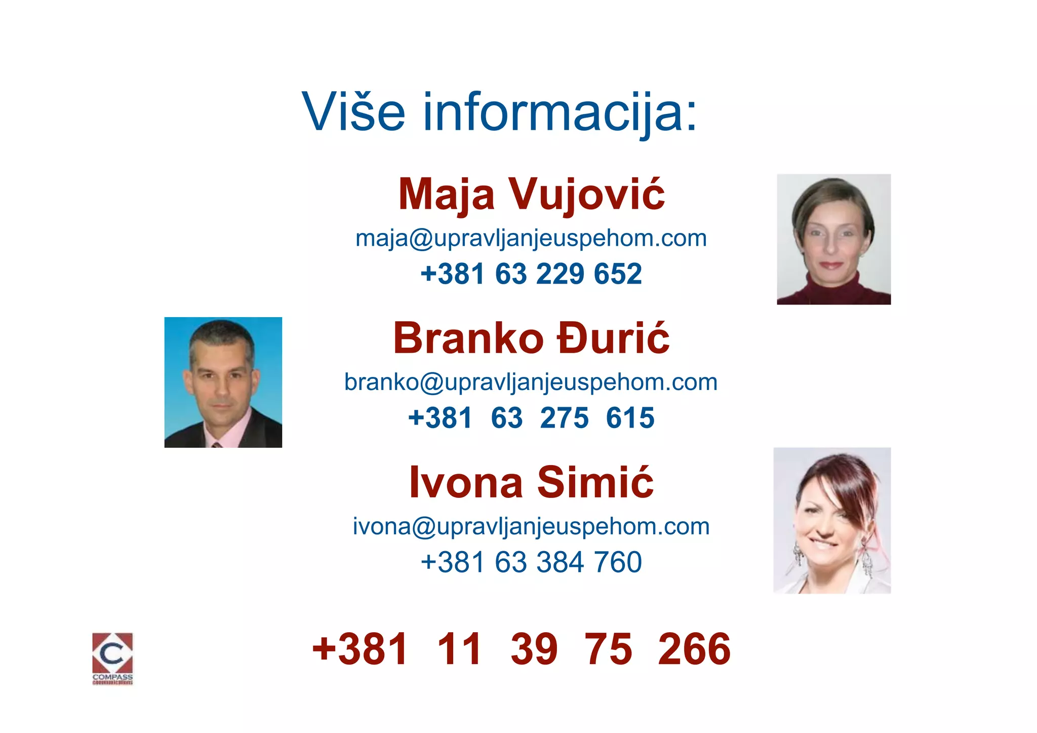 Više informacija:
     Maja Vujović
  maja@upravljanjeuspehom.com
       +381 63 229 652

     Branko Đurić
 branko@upravljanjeuspehom.com
      +381 63 275 615

      Ivona Simić
  ivona@upravljanjeuspehom.com
       +381 63 384 760


+381 11 39 75 266
 