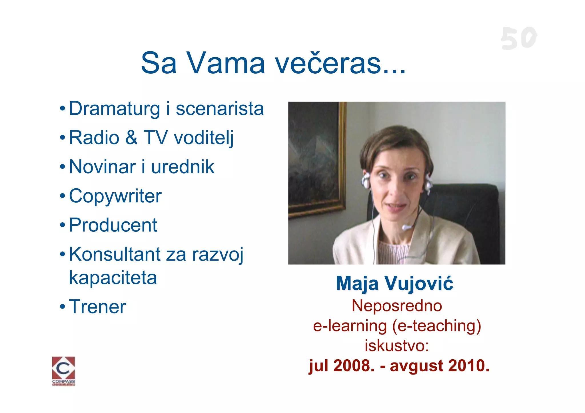 50
         Sa Vama večeras...
• Dramaturg i scenarista
• Radio & TV voditelj
• Novinar i urednik
• Copywriter
• Producent
• Konsultant za razvoj
  kapaciteta                  Maja Vujović
• Trener                         Neposredno
                            e-learning (e-teaching)
                                   iskustvo:
                           jul 2008. - avgust 2010.
 