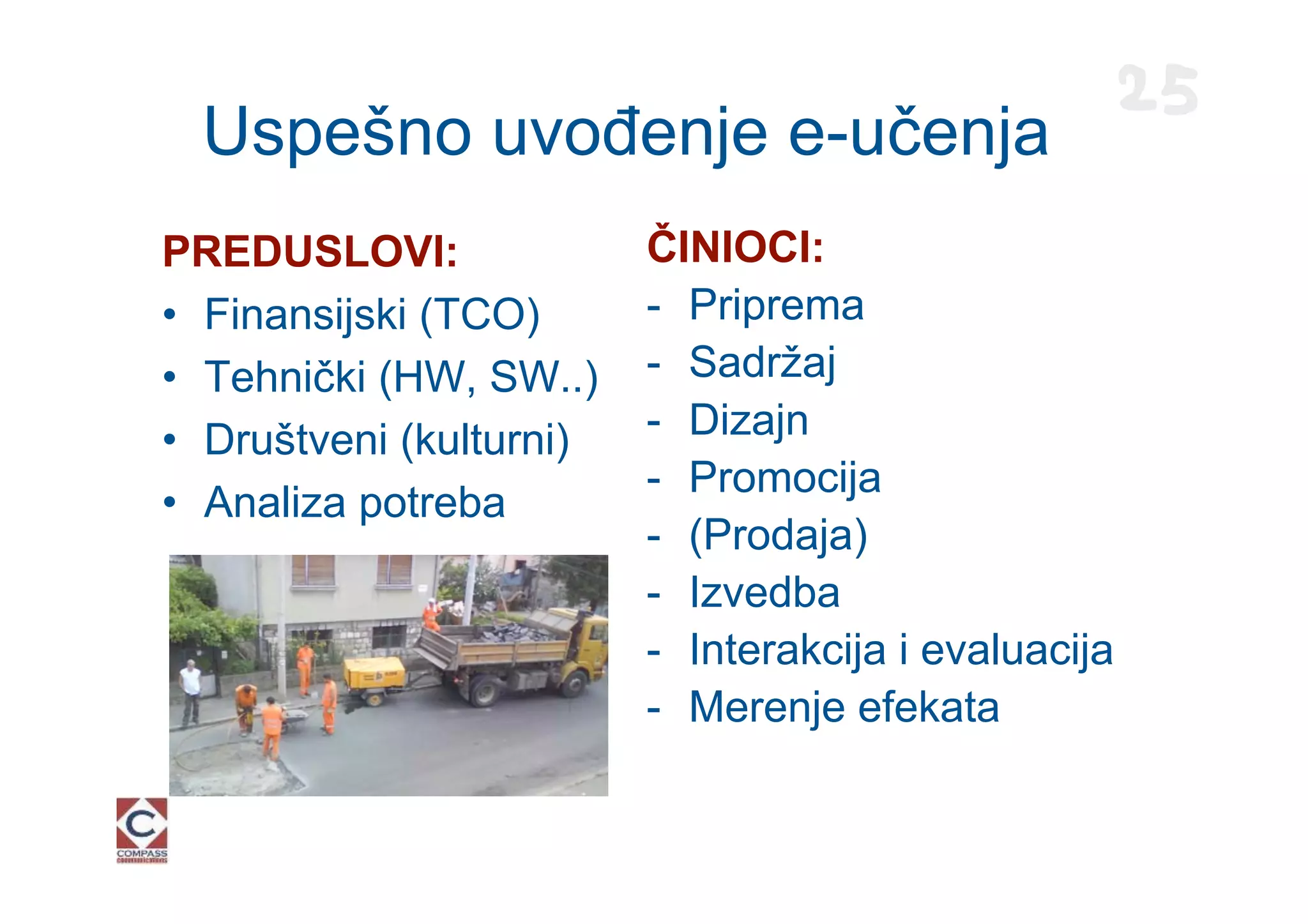 25
  Uspešno uvođenje e-učenja
PREDUSLOVI:              ČINIOCI:
• Finansijski (TCO)      - Priprema
• Tehnički (HW, SW..)    - Sadržaj
• Društveni (kulturni)   - Dizajn
                         - Promocija
• Analiza potreba
                         - (Prodaja)
                         - Izvedba
                         - Interakcija i evaluacija
                         - Merenje efekata
 