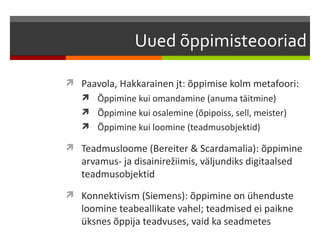 Uued õppimisteooriad

 Paavola, Hakkarainen jt: õppimise kolm metafoori:
    Õppimine kui omandamine (anuma täitmine)
    Õppimine kui osalemine (õpipoiss, sell, meister)
    Õppimine kui loomine (teadmusobjektid)

 Teadmusloome (Bereiter & Scardamalia): õppimine
   arvamus- ja disainirežiimis, väljundiks digitaalsed
   teadmusobjektid
 Konnektivism (Siemens): õppimine on ühenduste
   loomine teabeallikate vahel; teadmised ei paikne
   üksnes õppija teadvuses, vaid ka seadmetes
 