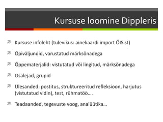 Kursuse loomine Dippleris

 Kursuse infoleht (tulevikus: ainekaardi import ÕISist)

 Õpiväljundid, varustatud märksõnadega

 Õppematerjalid: vistutatud või lingitud, märksõnadega

 Osalejad, grupid

 Ülesanded: postitus, struktureeritud refleksioon, harjutus
   (vistutatud vidin), test, rühmatöö….
 Teadaanded, tegevuste voog, analüütika…
 