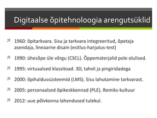 Digitaalse õpitehnoloogia arengutsüklid

 1960: õpitarkvara. Sisu ja tarkvara integreeritud, õpetaja
   asendaja, lineaarne disain (esitlus-harjutus-test)
 1990: ühesõpe üle võrgu (CSCL). Õppematerjalid pole olulised.

 1995: virtuaalsed klassitoad. 3D, tahvli ja pingiridadega

 2000: õpihaldussüsteemid (LMS). Sisu lahutamine tarkvarast.

 2005: personaalsed õpikeskkonnad (PLE). Remiks-kultuur

 2012: uue põlvkonna lahendused tulekul.
 