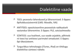 Dialektiline vaade

 TEES: peavoolu-lahendused ja lähenemised. E-õppes:
   õpihaldussüsteemid (LMS: Moodle, IVA)
 ANTITEES: opositsiooniline peavoolule radikaalselt
   vastanduv lähenemine. E-õppes: PLE, sotsiaalmeedia
 SÜNTEES: uus kvaliteet, uus vaade asjadele, põhineb
   nii teesi kui antiteesi parimatel omadustel. E-õppes:
   õpi-ökosüsteem.
 Turgurikkuv tehnoloogia (iTunes, iPad) on tihtilugu
   dialektilise sünteesi näiteks
 
