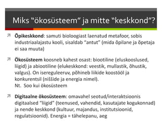 Miks “ökosüsteem” ja mitte “keskkond”?
 Õpikeskkond: samuti bioloogiast laenatud metafoor, sobis
   industriaalajastu kooli, sisaldab “antut” (mida õpilane ja õpetaja
   ei saa muuta)
 Ökosüsteem koosneb kahest osast: biootiline (eluskooslused,
   liigid) ja abiootiline (elukeskkond: veestik, mullastik, õhustik,
   valgus). On isereguleeruv, põhineb liikide koostööl ja
   konkurentsil (niššide ja energia nimel).
   Nt. Soo kui ökosüsteem
 Digitaalne ökosüsteem: omavahel seotud/interaktsioonis
   digitaalsed “liigid” (teenused, vahendid, kasutajate kogukonnad)
   ja nende keskkond (kultuur, majandus, institutsioonid,
   regulatsioonid). Energia = tähelepanu, aeg
 