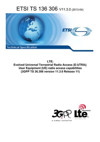 ETSI TS 136 306 V11.3.0 (2013-04)
LTE;
Evolved Universal Terrestrial Radio Access (E-UTRA);
User Equipment (UE) radio access capabilities
(3GPP TS 36.306 version 11.3.0 Release 11)
Technical Specification
 